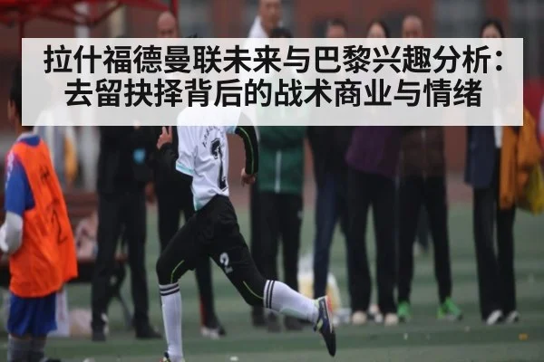 拉什福德曼联未来与巴黎兴趣分析：去留抉择背后的战术商业与情绪