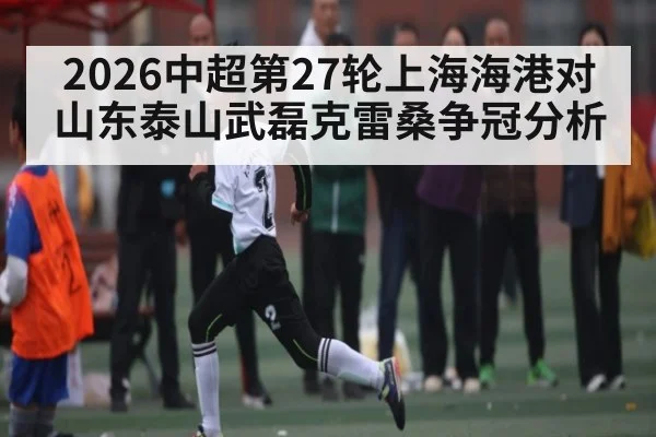 2026中超第27轮上海海港对山东泰山武磊克雷桑争冠分析